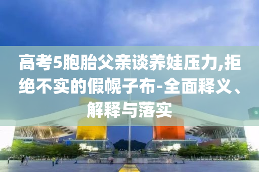 高考5胞胎父親談養(yǎng)娃壓力,拒絕不實的假幌子布-全面釋義、解釋與落實