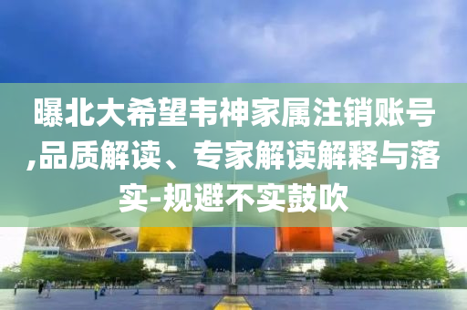 曝北大希望韋神家屬注銷賬號(hào),品質(zhì)解讀、專家解讀解釋與落實(shí)-規(guī)避不實(shí)鼓吹