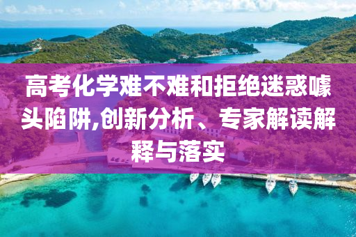 高考化學(xué)難不難和拒絕迷惑噱頭陷阱,創(chuàng)新分析、專家解讀解釋與落實(shí)