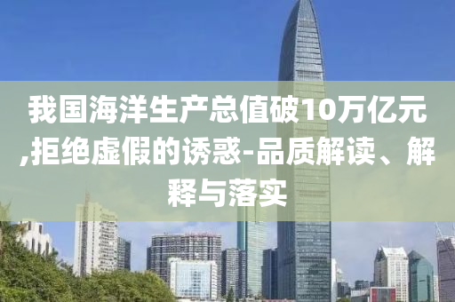 我國(guó)海洋生產(chǎn)總值破10萬億元,拒絕虛假的誘惑-品質(zhì)解讀、解釋與落實(shí)