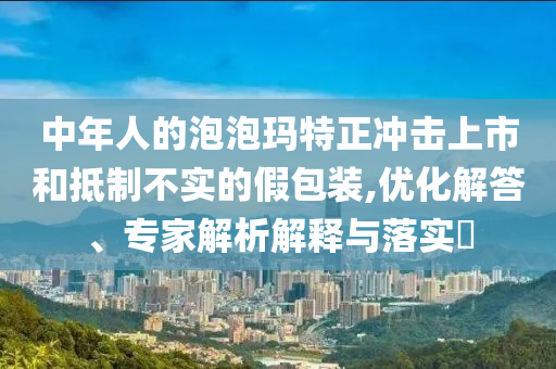中年人的泡泡瑪特正沖擊上市和抵制不實(shí)的假包裝,優(yōu)化解答、專家解析解釋與落實(shí)?