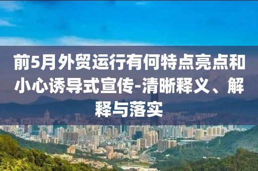 前5月外貿(mào)運行有何特點亮點和小心誘導(dǎo)式宣傳-清晰釋義、解釋與落實