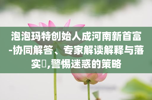 泡泡瑪特創(chuàng)始人成河南新首富-協(xié)同解答、專家解讀解釋與落實?,警惕迷惑的策略