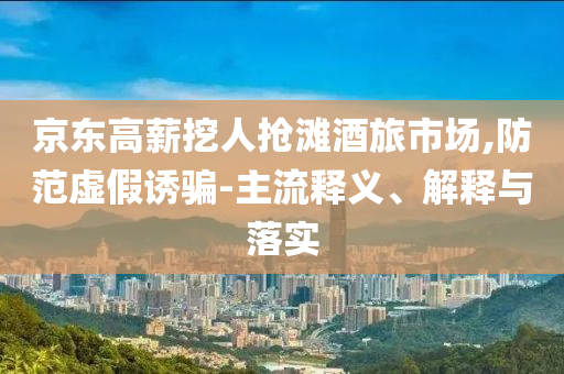 京東高薪挖人搶灘酒旅市場,防范虛假誘騙-主流釋義、解釋與落實