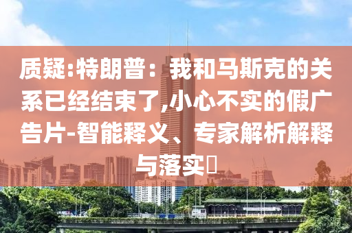質(zhì)疑:特朗普：我和馬斯克的關(guān)系已經(jīng)結(jié)束了,小心不實的假廣告片-智能釋義、專家解析解釋與落實?