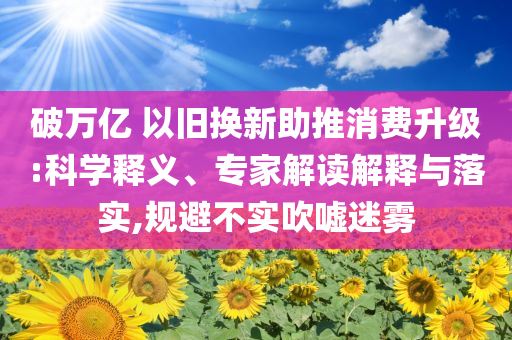 破萬億 以舊換新助推消費升級:科學釋義、專家解讀解釋與落實,規(guī)避不實吹噓迷霧