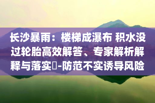長(zhǎng)沙暴雨：樓梯成瀑布 積水沒過輪胎高效解答、專家解析解釋與落實(shí)?-防范不實(shí)誘導(dǎo)風(fēng)險(xiǎn)