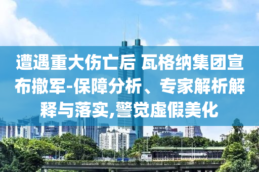 遭遇重大傷亡后 瓦格納集團宣布撤軍-保障分析、專家解析解釋與落實,警覺虛假美化