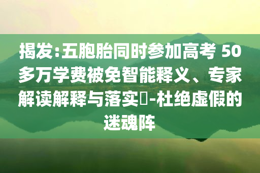 揭發(fā):五胞胎同時參加高考 50多萬學(xué)費被免智能釋義、專家解讀解釋與落實?-杜絕虛假的迷魂陣