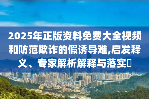2025年正版資料免費大全視頻和防范欺詐的假誘導(dǎo)難,啟發(fā)釋義、專家解析解釋與落實?