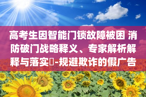 高考生因智能門鎖故障被困 消防破門戰(zhàn)略釋義、專家解析解釋與落實(shí)?-規(guī)避欺詐的假?gòu)V告