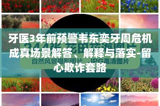 牙醫(yī)3年前預警韋東奕牙周危機成真場景解答、解釋與落實-留心欺詐套路