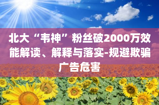 北大“韋神”粉絲破2000萬效能解讀、解釋與落實-規(guī)避欺騙廣告危害