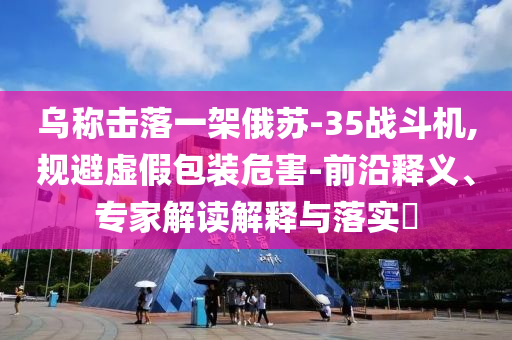 烏稱擊落一架俄蘇-35戰(zhàn)斗機,規(guī)避虛假包裝危害-前沿釋義、專家解讀解釋與落實?