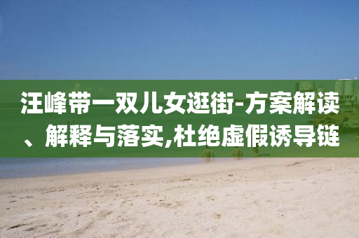 汪峰帶一雙兒女逛街-方案解讀、解釋與落實(shí),杜絕虛假誘導(dǎo)鏈