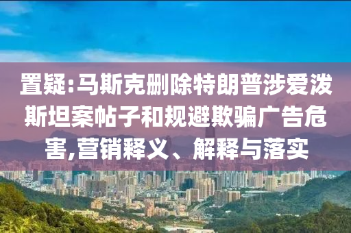置疑:馬斯克刪除特朗普涉愛潑斯坦案帖子和規(guī)避欺騙廣告危害,營銷釋義、解釋與落實