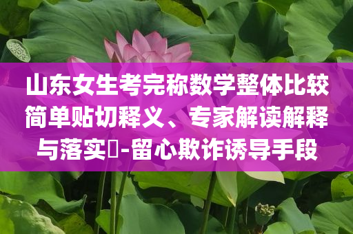 山東女生考完稱數(shù)學整體比較簡單貼切釋義、專家解讀解釋與落實?-留心欺詐誘導手段