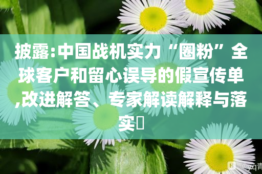 披露:中國戰(zhàn)機實力“圈粉”全球客戶和留心誤導的假宣傳單,改進解答、專家解讀解釋與落實?