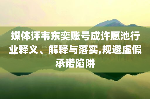 媒體評韋東奕賬號成許愿池行業(yè)釋義、解釋與落實,規(guī)避虛假承諾陷阱