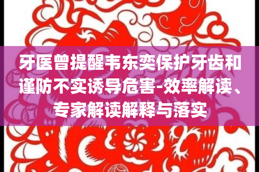 牙醫(yī)曾提醒韋東奕保護牙齒和謹防不實誘導危害-效率解讀、專家解讀解釋與落實