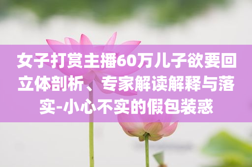 女子打賞主播60萬兒子欲要回立體剖析、專家解讀解釋與落實-小心不實的假包裝惑