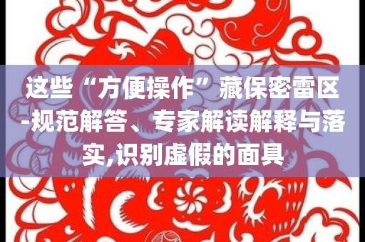 這些“方便操作”藏保密雷區(qū)-規(guī)范解答、專家解讀解釋與落實(shí),識(shí)別虛假的面具
