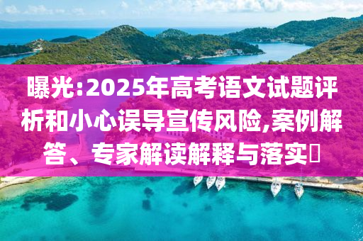 曝光:2025年高考語文試題評析和小心誤導(dǎo)宣傳風(fēng)險(xiǎn),案例解答、專家解讀解釋與落實(shí)?