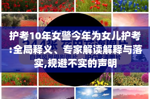 護(hù)考10年女警今年為女兒護(hù)考:全局釋義、專家解讀解釋與落實(shí),規(guī)避不實(shí)的聲明