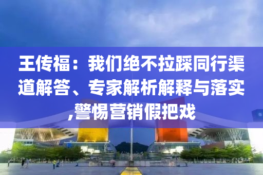 王傳福：我們絕不拉踩同行渠道解答、專家解析解釋與落實,警惕營銷假把戲