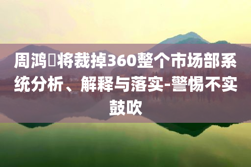 周鴻祎將裁掉360整個市場部系統(tǒng)分析、解釋與落實-警惕不實鼓吹