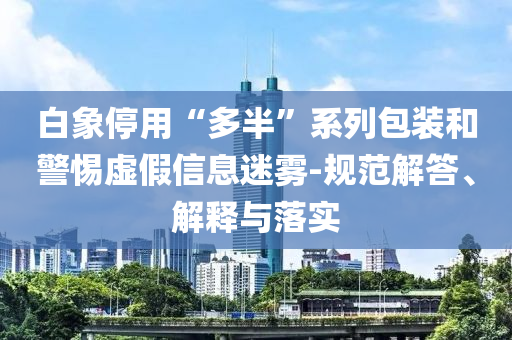 白象停用“多半”系列包裝和警惕虛假信息迷霧-規(guī)范解答、解釋與落實