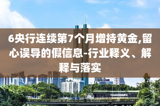 6央行連續(xù)第7個(gè)月增持黃金,留心誤導(dǎo)的假信息-行業(yè)釋義、解釋與落實(shí)
