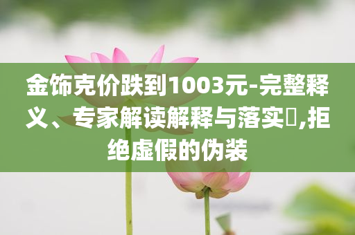金飾克價(jià)跌到1003元-完整釋義、專家解讀解釋與落實(shí)?,拒絕虛假的偽裝