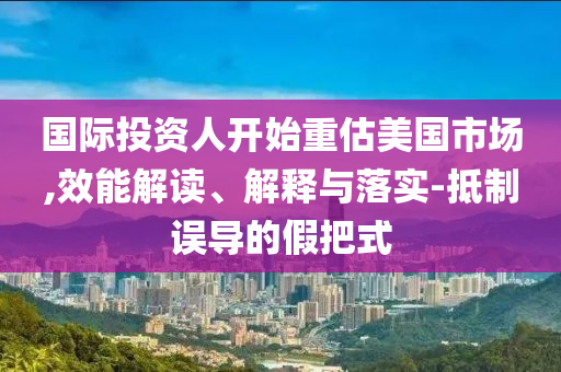 國(guó)際投資人開始重估美國(guó)市場(chǎng),效能解讀、解釋與落實(shí)-抵制誤導(dǎo)的假把式