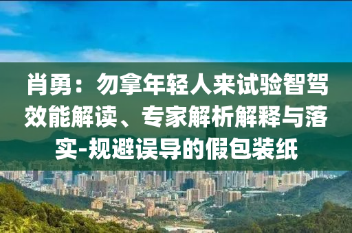 肖勇：勿拿年輕人來試驗(yàn)智駕效能解讀、專家解析解釋與落實(shí)-規(guī)避誤導(dǎo)的假包裝紙