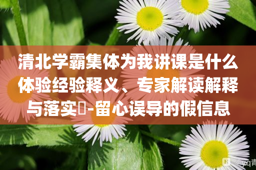 清北學(xué)霸集體為我講課是什么體驗經(jīng)驗釋義、專家解讀解釋與落實?-留心誤導(dǎo)的假信息