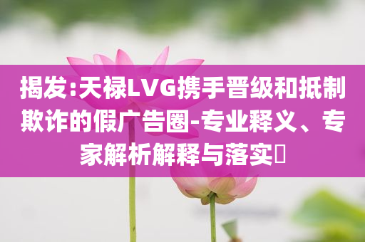 揭發(fā):天祿LVG攜手晉級和抵制欺詐的假廣告圈-專業(yè)釋義、專家解析解釋與落實?