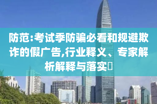 防范:考試季防騙必看和規(guī)避欺詐的假廣告,行業(yè)釋義、專家解析解釋與落實?