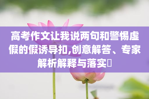 高考作文讓我說(shuō)兩句和警惕虛假的假誘導(dǎo)扣,創(chuàng)意解答、專家解析解釋與落實(shí)?