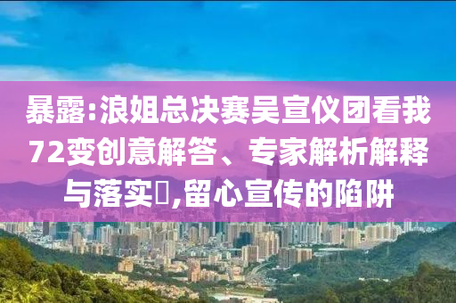 暴露:浪姐總決賽吳宣儀團(tuán)看我72變創(chuàng)意解答、專家解析解釋與落實(shí)?,留心宣傳的陷阱