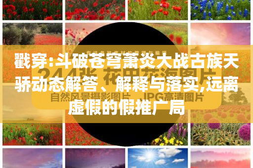 戳穿:斗破蒼穹蕭炎大戰(zhàn)古族天驕動態(tài)解答、解釋與落實,遠離虛假的假推廣局
