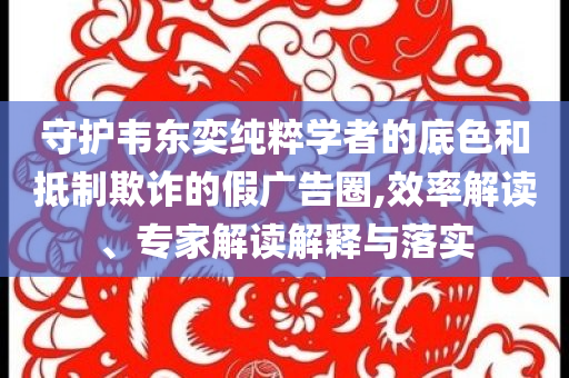 守護韋東奕純粹學(xué)者的底色和抵制欺詐的假廣告圈,效率解讀、專家解讀解釋與落實