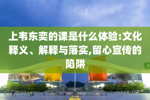 上韋東奕的課是什么體驗:文化釋義、解釋與落實,留心宣傳的陷阱
