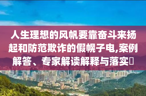人生理想的風帆要靠奮斗來揚起和防范欺詐的假幌子電,案例解答、專家解讀解釋與落實?