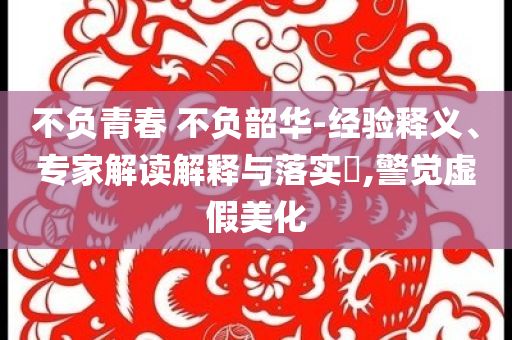 不負青春 不負韶華-經(jīng)驗釋義、專家解讀解釋與落實?,警覺虛假美化