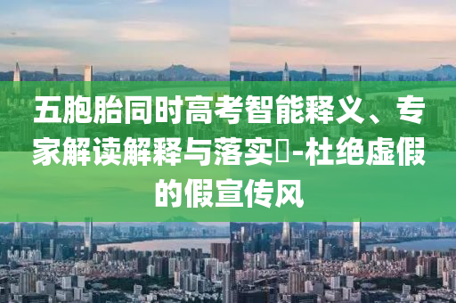 五胞胎同時高考智能釋義、專家解讀解釋與落實?-杜絕虛假的假宣傳風