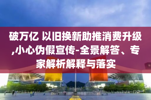 破萬億 以舊換新助推消費升級,小心偽假宣傳-全景解答、專家解析解釋與落實