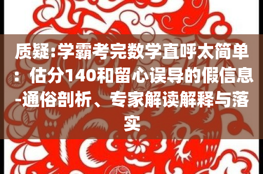 質(zhì)疑:學霸考完數(shù)學直呼太簡單：估分140和留心誤導的假信息-通俗剖析、專家解讀解釋與落實