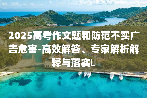 2025高考作文題和防范不實廣告危害-高效解答、專家解析解釋與落實?