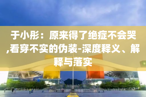 于小彤：原來得了絕癥不會(huì)哭,看穿不實(shí)的偽裝-深度釋義、解釋與落實(shí)